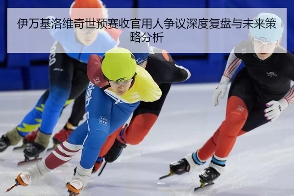 伊万基洛维奇世预赛收官用人争议深度复盘与未来策略分析