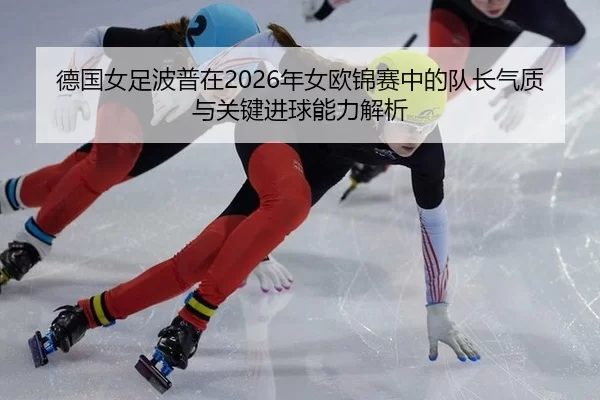 德国女足波普在2026年女欧锦赛中的队长气质与关键进球能力解析