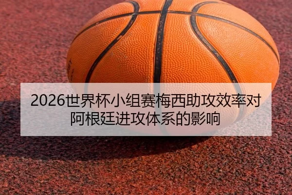 2026世界杯小组赛梅西助攻效率对阿根廷进攻体系的影响