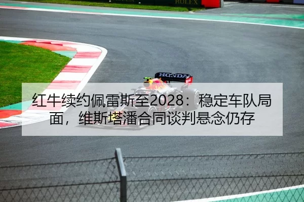 红牛续约佩雷斯至2028：稳定车队局面，维斯塔潘合同谈判悬念仍存