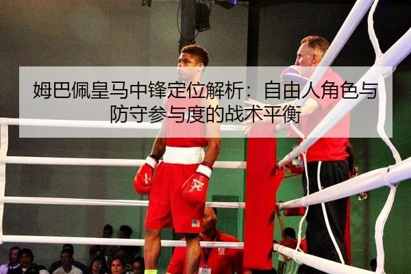 姆巴佩皇马中锋定位解析：自由人角色与防守参与度的战术平衡